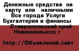 Денежные средства  на  карту  или   наличными - Все города Услуги » Бухгалтерия и финансы   . Ставропольский край,Невинномысск г.